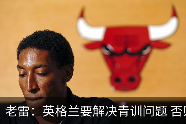 老雷：英格兰要解决青训问题 否则会像意大利般在家看世界杯